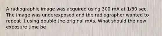 A radiographic image was acquired using 300 mA at 1/30 sec. The image was underexposed and the radiographer wanted to repeat it using double the original mAs. What should the new exposure time be