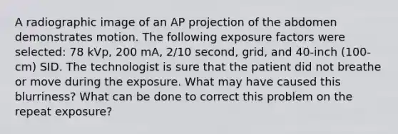 A radiographic image of an AP projection of the abdomen demonstrates motion. The following exposure factors were selected: 78 kVp, 200 mA, 2/10 second, grid, and 40-inch (100-cm) SID. The technologist is sure that the patient did not breathe or move during the exposure. What may have caused this blurriness? What can be done to correct this problem on the repeat exposure?