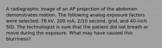 A radiographic image of an AP projection of the abdomen demonstrates motion. The following analog exposure factors were selected: 78 kV, 200 mA, 2/10 second, grid, and 40-inch SID. The technologist is sure that the patient did not breath or move during the exposure. What may have caused this blurriness?