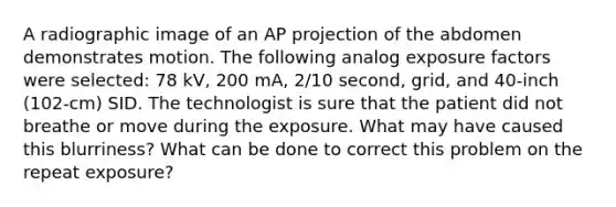 A radiographic image of an AP projection of the abdomen demonstrates motion. The following analog exposure factors were selected: 78 kV, 200 mA, 2/10 second, grid, and 40-inch (102-cm) SID. The technologist is sure that the patient did not breathe or move during the exposure. What may have caused this blurriness? What can be done to correct this problem on the repeat exposure?