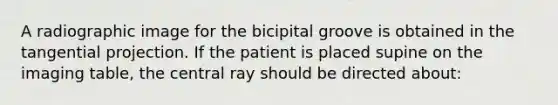 A radiographic image for the bicipital groove is obtained in the tangential projection. If the patient is placed supine on the imaging table, the central ray should be directed about: