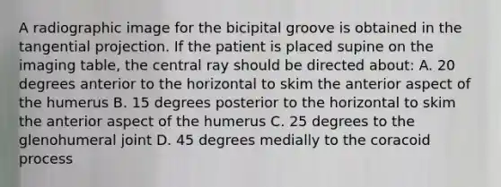 A radiographic image for the bicipital groove is obtained in the tangential projection. If the patient is placed supine on the imaging table, the central ray should be directed about: A. 20 degrees anterior to the horizontal to skim the anterior aspect of the humerus B. 15 degrees posterior to the horizontal to skim the anterior aspect of the humerus C. 25 degrees to the glenohumeral joint D. 45 degrees medially to the coracoid process