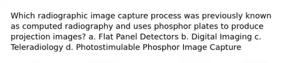 Which radiographic image capture process was previously known as computed radiography and uses phosphor plates to produce projection images? a. Flat Panel Detectors b. Digital Imaging c. Teleradiology d. Photostimulable Phosphor Image Capture