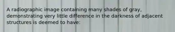 A radiographic image containing many shades of gray, demonstrating very little difference in the darkness of adjacent structures is deemed to have: