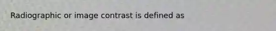 Radiographic or image contrast is defined as