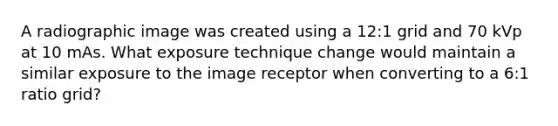 A radiographic image was created using a 12:1 grid and 70 kVp at 10 mAs. What exposure technique change would maintain a similar exposure to the image receptor when converting to a 6:1 ratio grid?