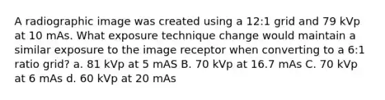 A radiographic image was created using a 12:1 grid and 79 kVp at 10 mAs. What exposure technique change would maintain a similar exposure to the image receptor when converting to a 6:1 ratio grid? a. 81 kVp at 5 mAS B. 70 kVp at 16.7 mAs C. 70 kVp at 6 mAs d. 60 kVp at 20 mAs