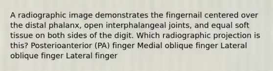 A radiographic image demonstrates the fingernail centered over the distal phalanx, open interphalangeal joints, and equal soft tissue on both sides of the digit. Which radiographic projection is this? Posterioanterior (PA) finger Medial oblique finger Lateral oblique finger Lateral finger