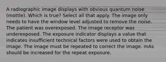 A radiographic image displays with obvious quantum noise (mottle). Which is true? Select all that apply. The image only needs to have the window level adjusted to remove the noise. The patient was overexposed. The image receptor was underexposed. The exposure indicator displays a value that indicates insufficient technical factors were used to obtain the image. The image must be repeated to correct the image. mAs should be increased for the repeat exposure.