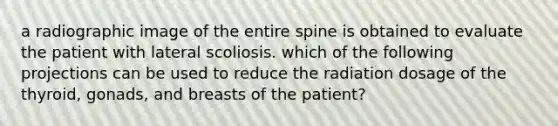 a radiographic image of the entire spine is obtained to evaluate the patient with lateral scoliosis. which of the following projections can be used to reduce the radiation dosage of the thyroid, gonads, and breasts of the patient?