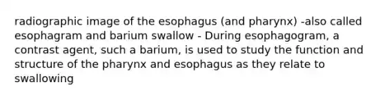 radiographic image of the esophagus (and pharynx) -also called esophagram and barium swallow - During esophagogram, a contrast agent, such a barium, is used to study the function and structure of the pharynx and esophagus as they relate to swallowing