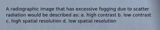 A radiographic image that has excessive fogging due to scatter radiation would be described as: a. high contrast b. low contrast c. high spatial resolution d. low spatial resolution