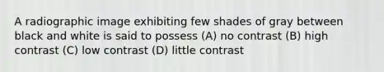 A radiographic image exhibiting few shades of gray between black and white is said to possess (A) no contrast (B) high contrast (C) low contrast (D) little contrast