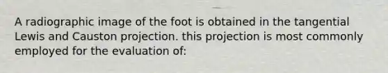 A radiographic image of the foot is obtained in the tangential Lewis and Causton projection. this projection is most commonly employed for the evaluation of: