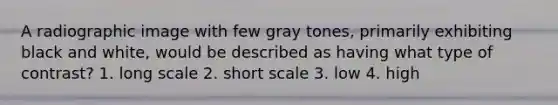 A radiographic image with few gray tones, primarily exhibiting black and white, would be described as having what type of contrast? 1. long scale 2. short scale 3. low 4. high