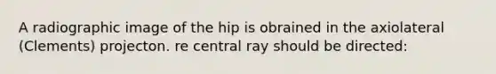 A radiographic image of the hip is obrained in the axiolateral (Clements) projecton. re central ray should be directed: