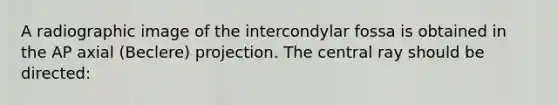 A radiographic image of the intercondylar fossa is obtained in the AP axial (Beclere) projection. The central ray should be directed: