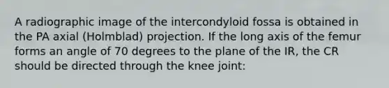 A radiographic image of the intercondyloid fossa is obtained in the PA axial (Holmblad) projection. If the long axis of the femur forms an angle of 70 degrees to the plane of the IR, the CR should be directed through the knee joint: