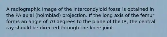 A radiographic image of the intercondyloid fossa is obtained in the PA axial (holmblad) projection. If the long axis of the femur forms an angle of 70 degrees to the plane of the IR, the central ray should be directed through the knee joint