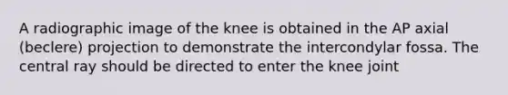 A radiographic image of the knee is obtained in the AP axial (beclere) projection to demonstrate the intercondylar fossa. The central ray should be directed to enter the knee joint