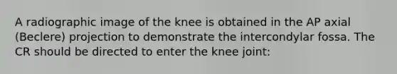 A radiographic image of the knee is obtained in the AP axial (Beclere) projection to demonstrate the intercondylar fossa. The CR should be directed to enter the knee joint: