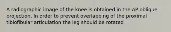 A radiographic image of the knee is obtained in the AP oblique projection. In order to prevent overlapping of the proximal tibiofibular articulation the leg should be rotated