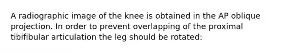 A radiographic image of the knee is obtained in the AP oblique projection. In order to prevent overlapping of the proximal tibifibular articulation the leg should be rotated: