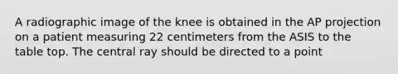 A radiographic image of the knee is obtained in the AP projection on a patient measuring 22 centimeters from the ASIS to the table top. The central ray should be directed to a point