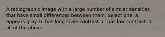 A radiographic image with a large number of similar densities that have small differences between them: Select one: a. appears gray. b. has long scale contrast. c. has low contrast. d. all of the above.