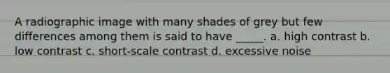 A radiographic image with many shades of grey but few differences among them is said to have _____. a. high contrast b. low contrast c. short-scale contrast d. excessive noise