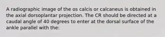 A radiographic image of the os calcis or calcaneus is obtained in the axial dorsoplantar projection. The CR should be directed at a caudal angle of 40 degrees to enter at the dorsal surface of the ankle parallel with the: