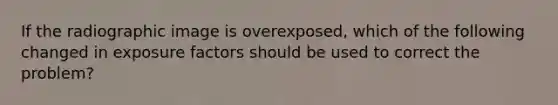 If the radiographic image is overexposed, which of the following changed in exposure factors should be used to correct the problem?