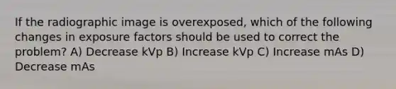 If the radiographic image is overexposed, which of the following changes in exposure factors should be used to correct the problem? A) Decrease kVp B) Increase kVp C) Increase mAs D) Decrease mAs