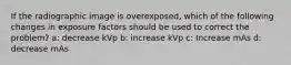 If the radiographic image is overexposed, which of the following changes in exposure factors should be used to correct the problem? a: decrease kVp b: increase kVp c: Increase mAs d: decrease mAs