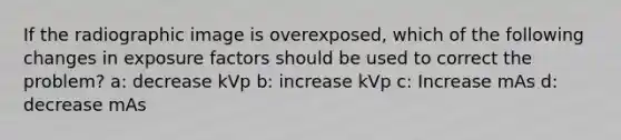 If the radiographic image is overexposed, which of the following changes in exposure factors should be used to correct the problem? a: decrease kVp b: increase kVp c: Increase mAs d: decrease mAs