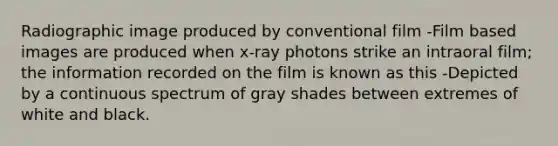 Radiographic image produced by conventional film -Film based images are produced when x-ray photons strike an intraoral film; the information recorded on the film is known as this -Depicted by a continuous spectrum of gray shades between extremes of white and black.