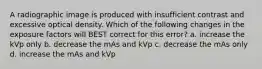 A radiographic image is produced with insufficient contrast and excessive optical density. Which of the following changes in the exposure factors will BEST correct for this error? a. increase the kVp only b. decrease the mAs and kVp c. decrease the mAs only d. increase the mAs and kVp