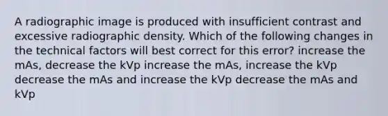 A radiographic image is produced with insufficient contrast and excessive radiographic density. Which of the following changes in the technical factors will best correct for this error? increase the mAs, decrease the kVp increase the mAs, increase the kVp decrease the mAs and increase the kVp decrease the mAs and kVp