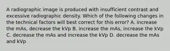 A radiographic image is produced with insufficient contrast and excessive radiographic density. Which of the following changes in the technical factors will best correct for this error? A. increase the mAs, decrease the kVp B. increase the mAs, increase the kVp C. decrease the mAs and increase the kVp D. decrease the mAs and kVp