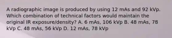 A radiographic image is produced by using 12 mAs and 92 kVp. Which combination of technical factors would maintain the original IR exposure/density? A. 6 mAs, 106 kVp B. 48 mAs, 78 kVp C. 48 mAs, 56 kVp D. 12 mAs, 78 kVp