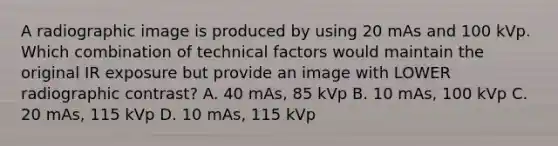 A radiographic image is produced by using 20 mAs and 100 kVp. Which combination of technical factors would maintain the original IR exposure but provide an image with LOWER radiographic contrast? A. 40 mAs, 85 kVp B. 10 mAs, 100 kVp C. 20 mAs, 115 kVp D. 10 mAs, 115 kVp