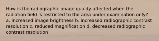 How is the radiographic image quality affected when the radiation field is restricted to the area under examination only? a. increased image brightness b. increased radiographic contrast resolution c. reduced magnification d. decreased radiographic contrast resolution