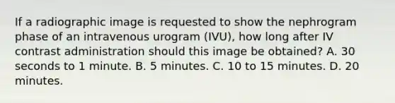 If a radiographic image is requested to show the nephrogram phase of an intravenous urogram (IVU), how long after IV contrast administration should this image be obtained? A. 30 seconds to 1 minute. B. 5 minutes. C. 10 to 15 minutes. D. 20 minutes.