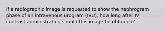 If a radiographic image is requested to show the nephrogram phase of an intravenous urogram (IVU), how long after IV contrast administration should this image be obtained?