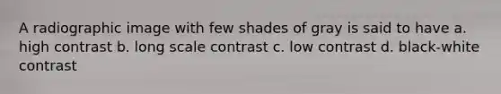 A radiographic image with few shades of gray is said to have a. high contrast b. long scale contrast c. low contrast d. black-white contrast