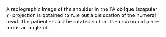 A radiographic image of the shoulder in the PA oblique (scapular Y) projection is obtained to rule out a dislocation of the humeral head. The patient should be rotated so that the midcoronal plane forms an angle of: