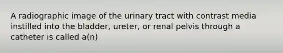 A radiographic image of the urinary tract with contrast media instilled into the bladder, ureter, or renal pelvis through a catheter is called a(n)