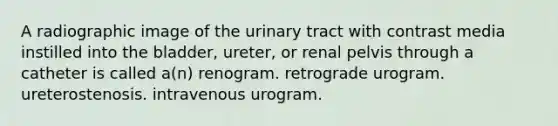 A radiographic image of the urinary tract with contrast media instilled into the bladder, ureter, or renal pelvis through a catheter is called a(n) renogram. retrograde urogram. ureterostenosis. intravenous urogram.