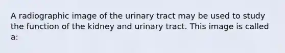 A radiographic image of the urinary tract may be used to study the function of the kidney and urinary tract. This image is called a: