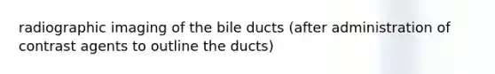 radiographic imaging of the bile ducts (after administration of contrast agents to outline the ducts)